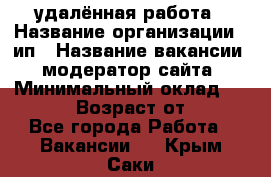 удалённая работа › Название организации ­ ип › Название вакансии ­ модератор сайта › Минимальный оклад ­ 39 500 › Возраст от ­ 18 - Все города Работа » Вакансии   . Крым,Саки